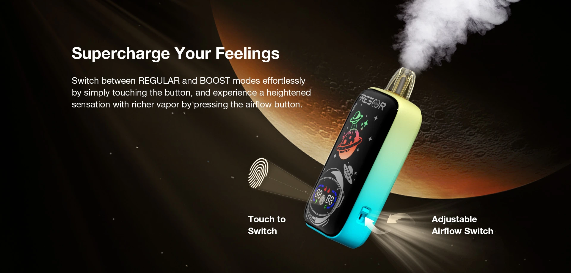 Supercharge Your Feelings Switch between REGULAR and BOOST modes effortlessly by simply touching the button, and experience a heightened sensation with richer vapor by pressing the airflow button. Touch to Switch  Adjustable Airflow Switch
