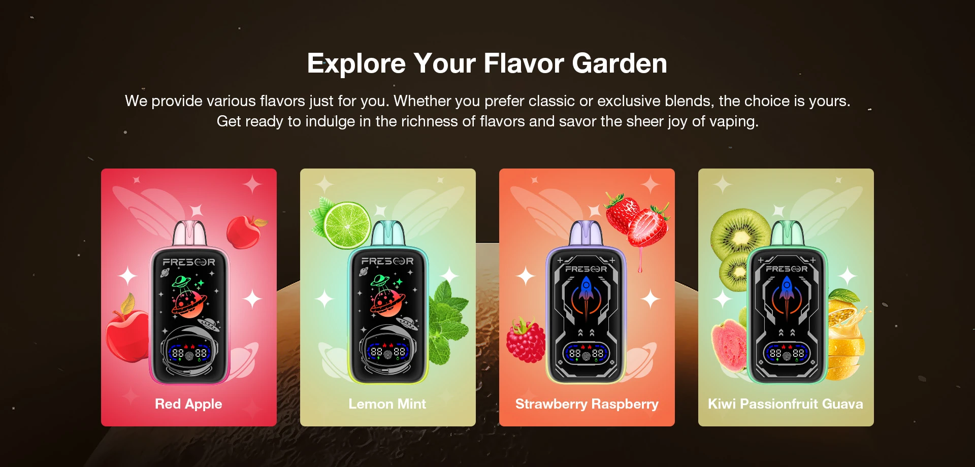Explore Your Flavor Garden We provide various flavors just for you. Whether you prefer classic or exclusive blends, the choice is yours. Get ready to indulge in the richness of flavors and savor the sheer joy of vaping.