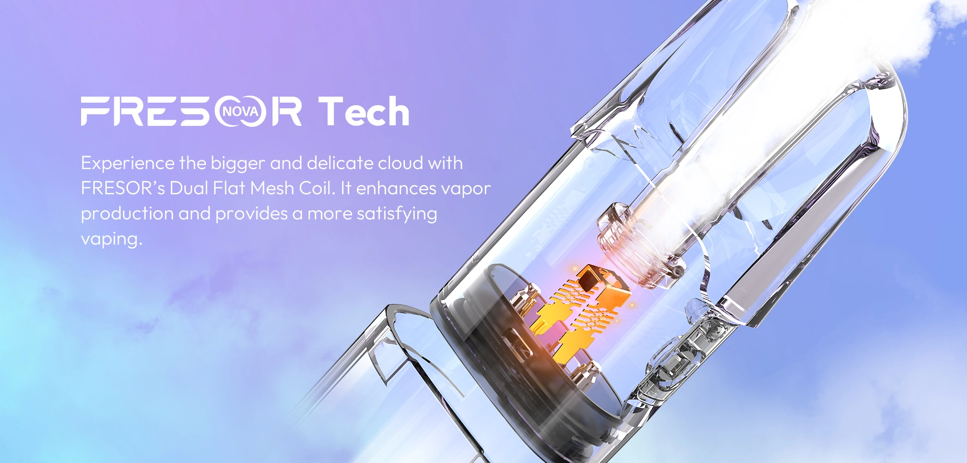 FRESOR NOVA Tech Experience the bigger and delicate cloud with FRESOR's Dual Flat Mesh Coil. lt enhances vapor production and provides a more satisfying vaping.