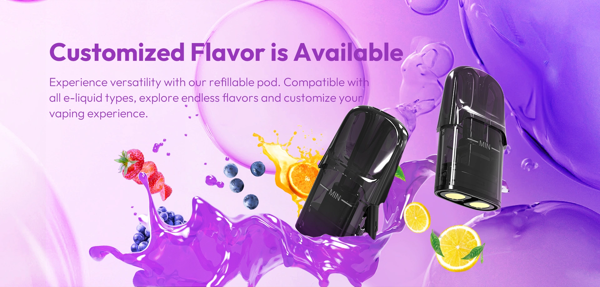 Customized Flavor is Available Experience versatility with our refillable pod. Compatible with all e-liquid types, explore endless flavors and tailor your vaping experience.