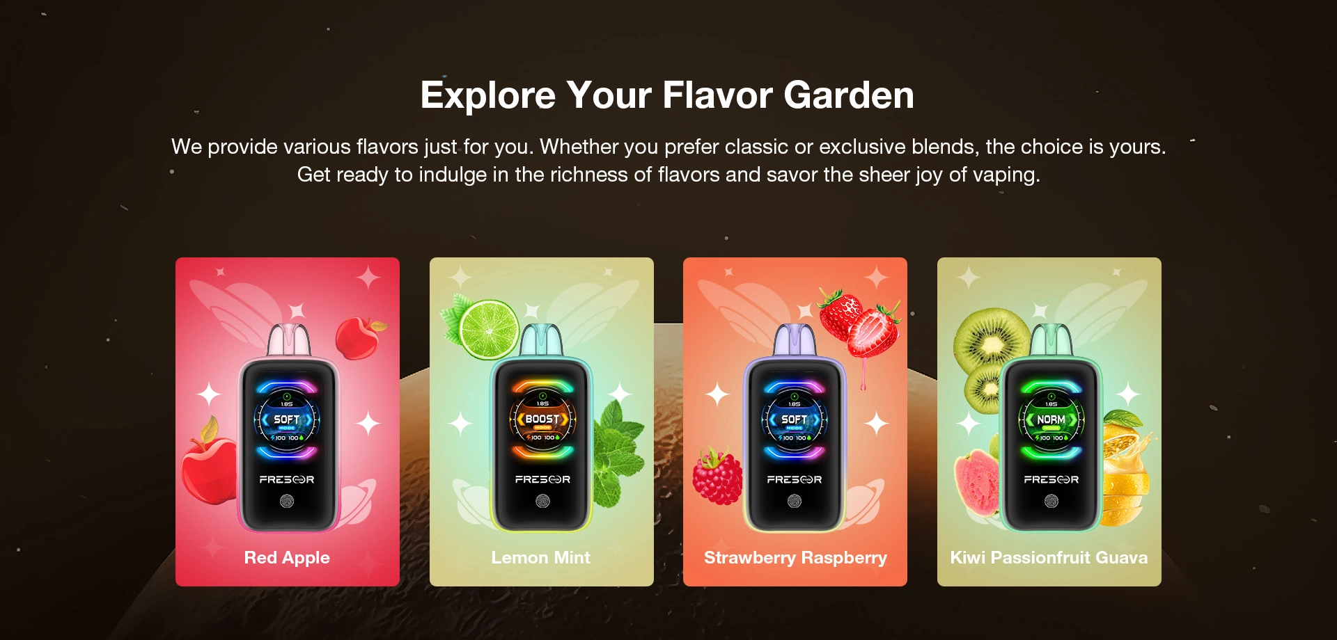 Explore Your Flavor Garden  We provide various flavors just for you. Whether you prefer classic or exclusive blends, the choice is yours. Get ready to indulge in the richness of flavors and savor the sheer joy of vaping.