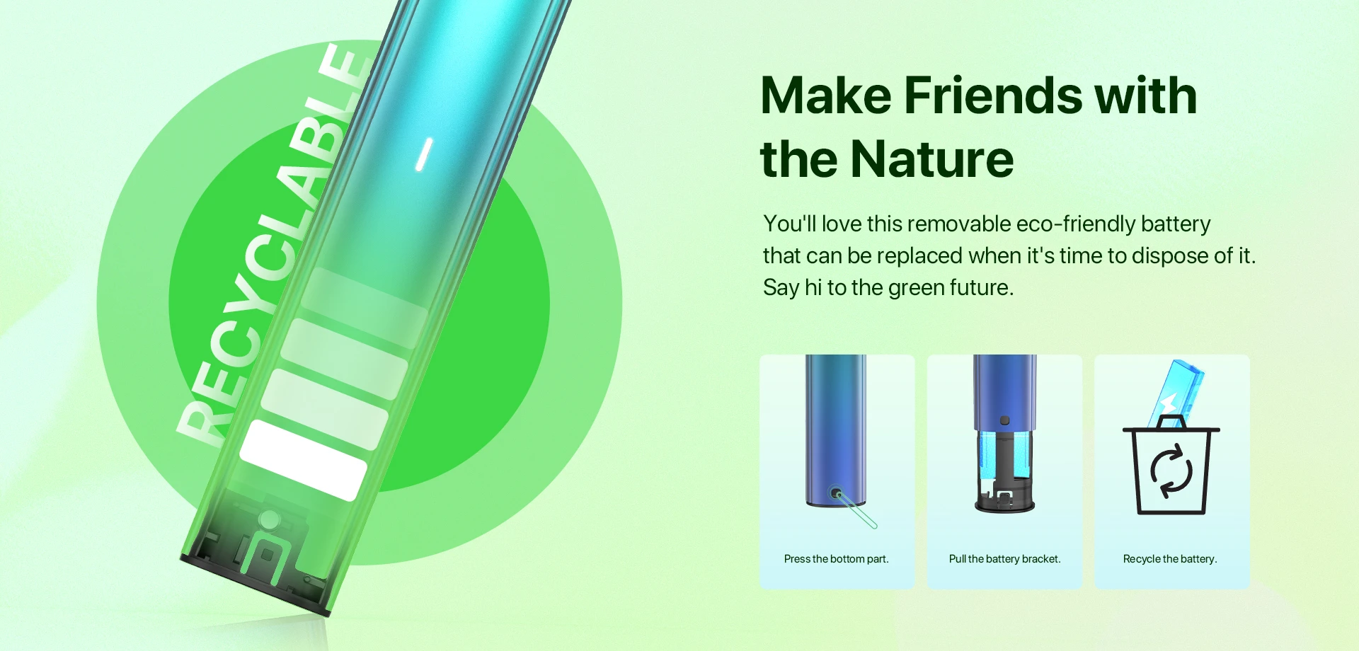 Make Friends with the Nature You'll love this removable eco-friendly battery that can be replaced when it's time to dispose of it. Say hi to the green future.  Pressthe bottom part. Pull the battery bracket. Recycle the battery.