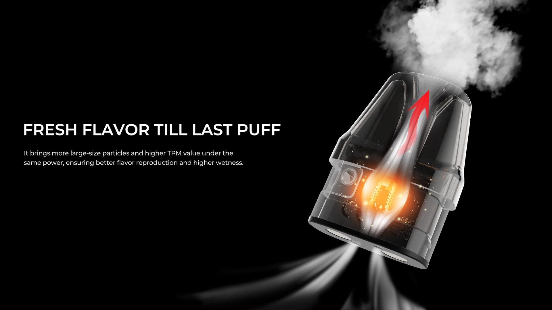 FRESH FLAVOR TILLLAST PUFF It brings more large-size particles and higher TPM value under the same power, ensuring better flavor reproduction and higher wetness.