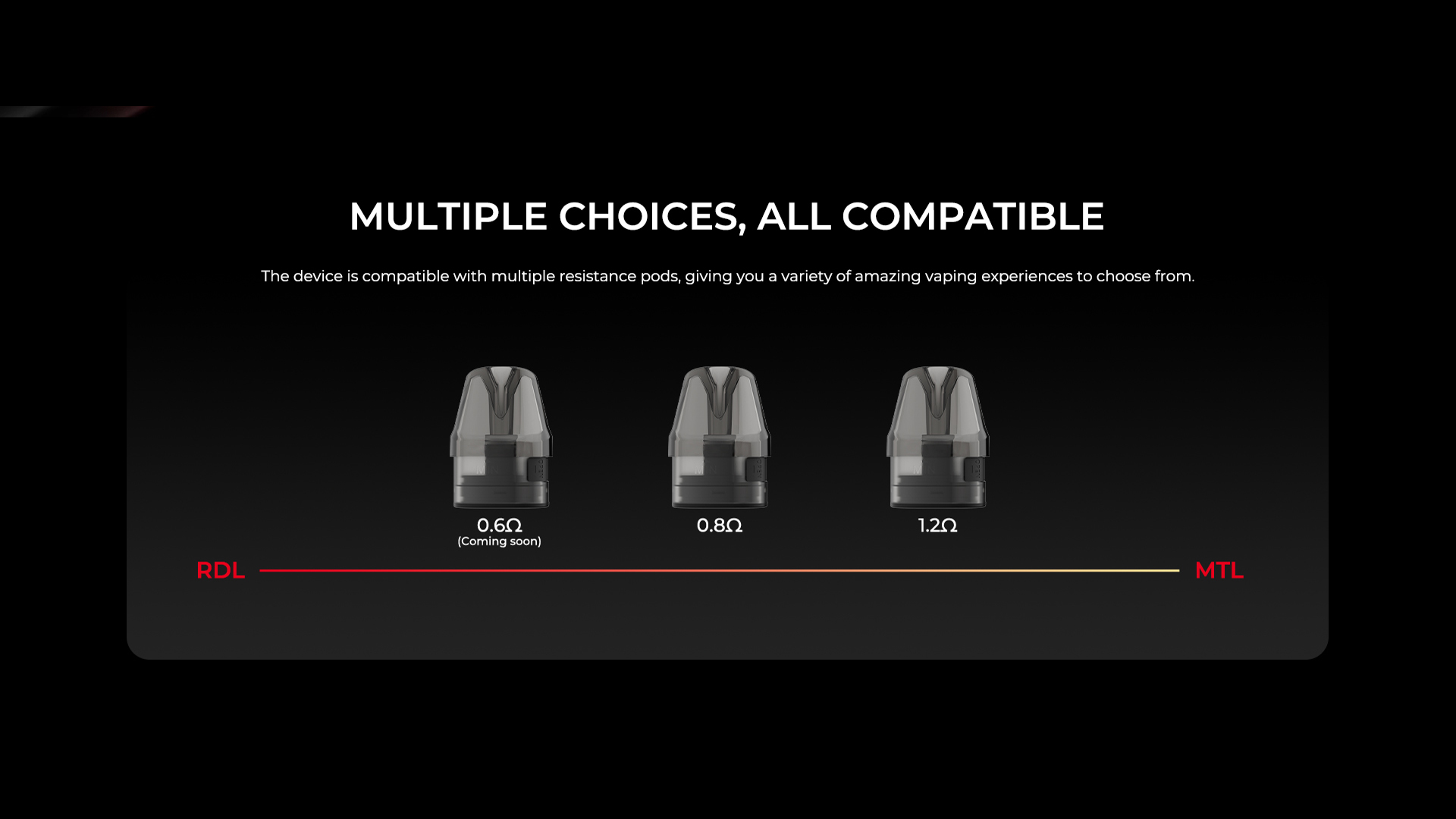 MULTIPLE CHOICES，ALL COMPATIBLE The device is compatible with multiple resistance pods, giving you a variety of amazing vaping experiences to choose from