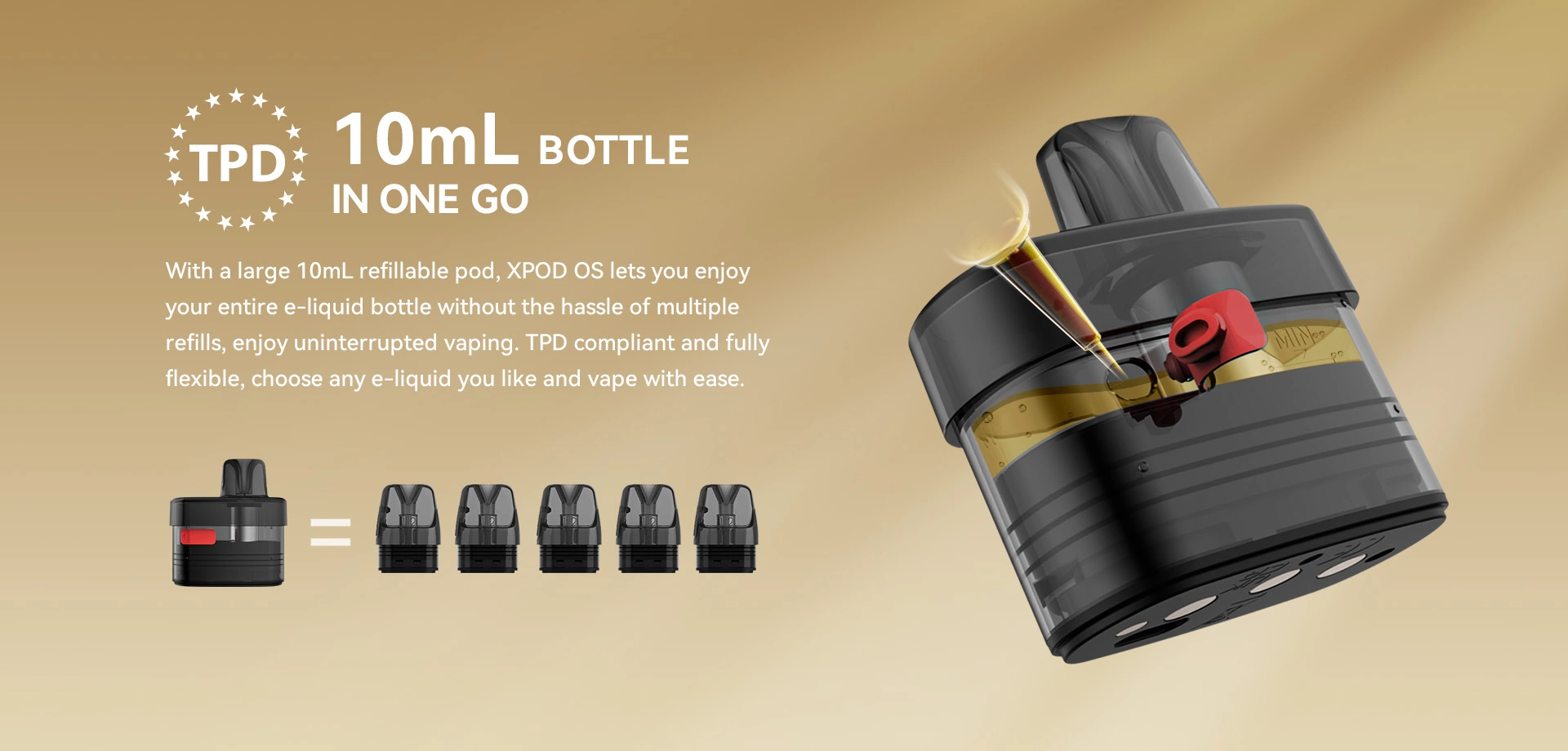 TPD  10mL BOTTLE IN ONE GO  With a large 10mL refillable pod, XPOD OS lets you enjoy your entire e-liquid bottle without the hassle of multiple refills, enjoy uninterrupted vaping. TPD compliant and fully flexible, choose any e-liquid you like and vape with ease.