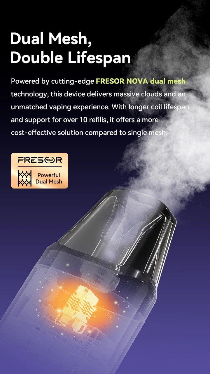 Dual Mesh, Double Lifespan Powered by cutting-edge FRESOR NOVA dual mesh technology, this device delivers massive clouds and an unmatched vaping experience. With longer coil lifespan and support for over 10 refills, it offers a more cost-effective solution compared to single mesh.