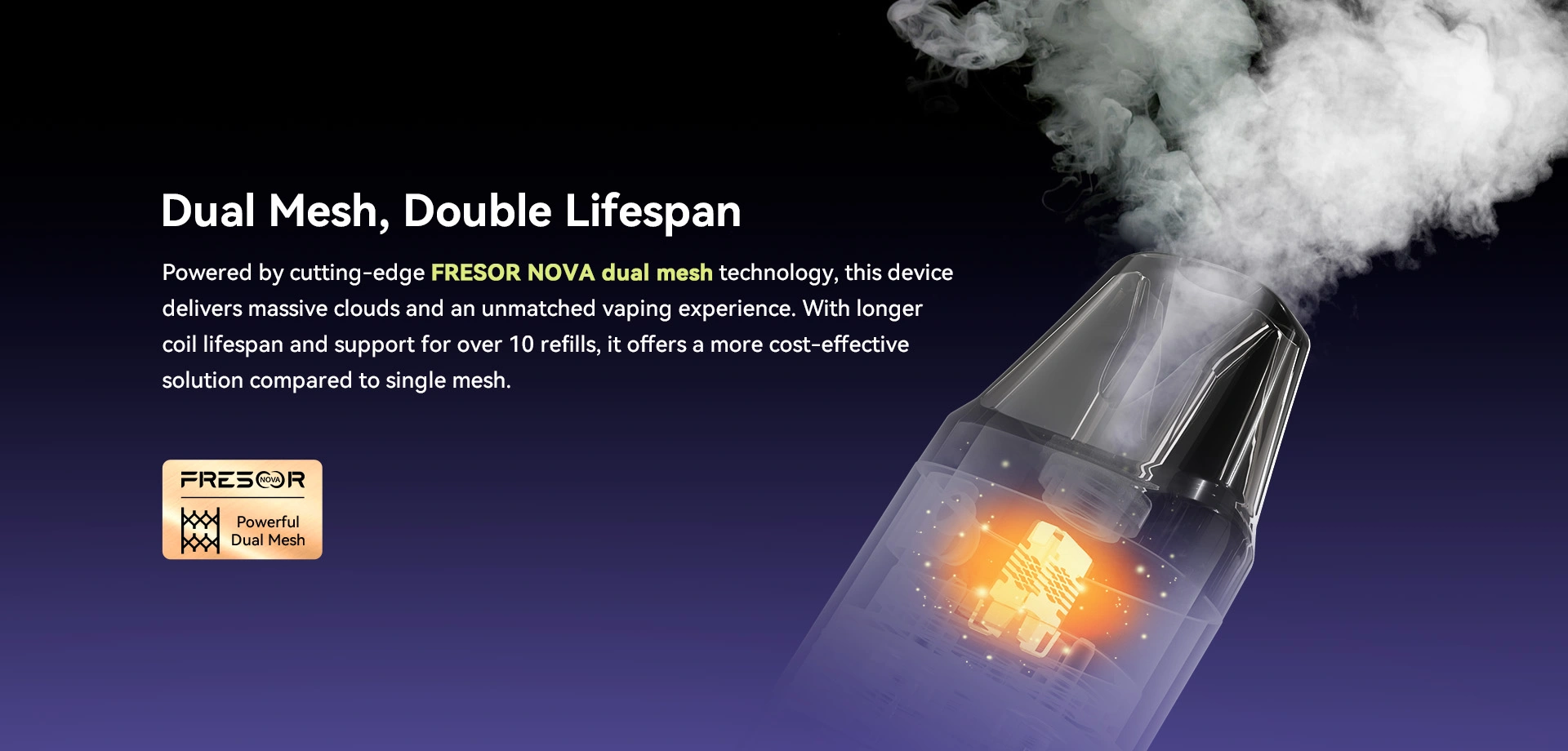 Dual Mesh, Double Lifespan Powered by cutting-edge FRESOR NOVA dual mesh technology, this device delivers massive clouds and an unmatched vaping experience. With longer coil lifespan and support for over 10 refills, it offers a more cost-effective solution compared to single mesh.