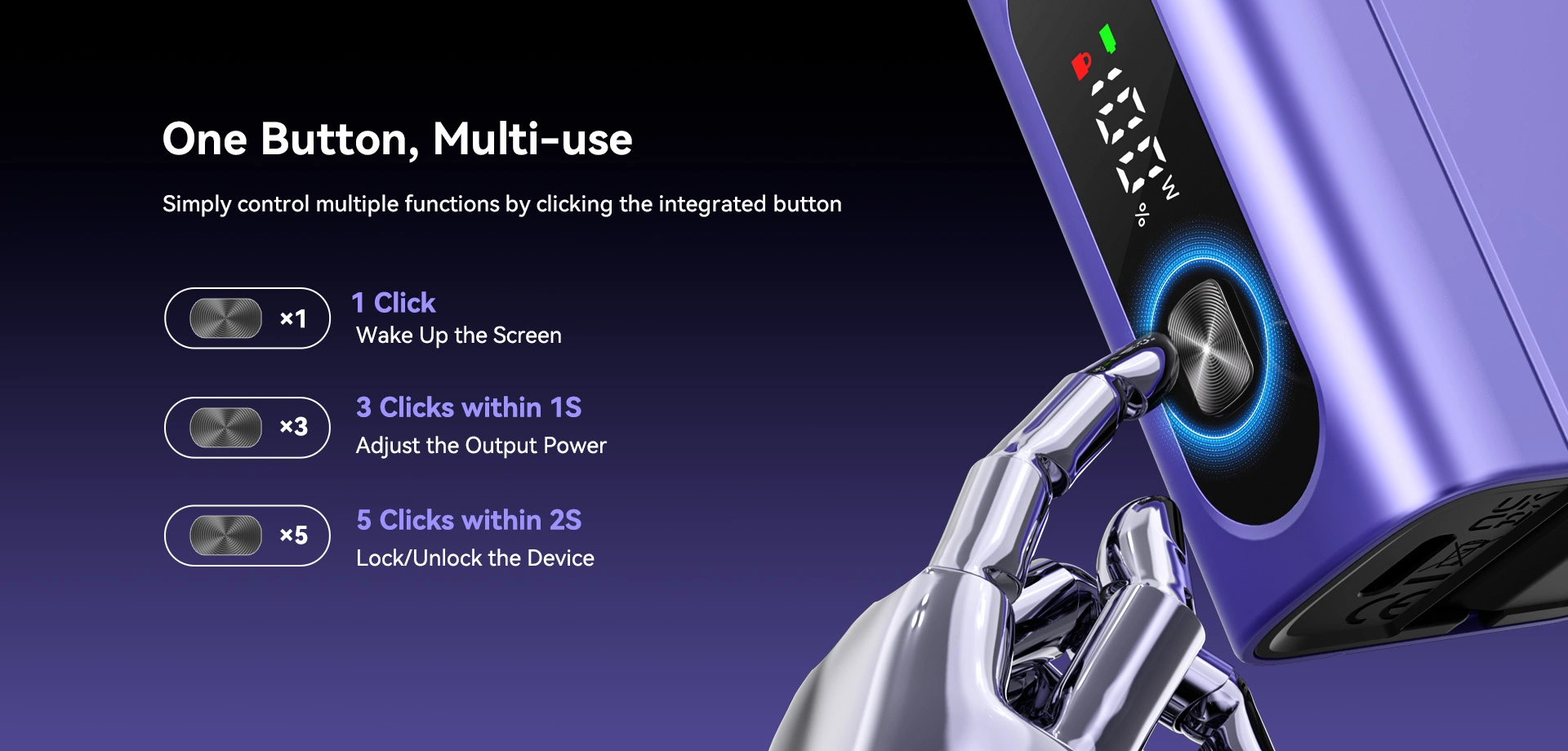 One Button, Multi-use Simply control multiple functions by clicking the integrated button x1 x3 x5 1 Click Wake Up the Screen 3 Clicks within 1S Adjust the Output Power 5 Clicks within 2S Lock/Unlock the Device