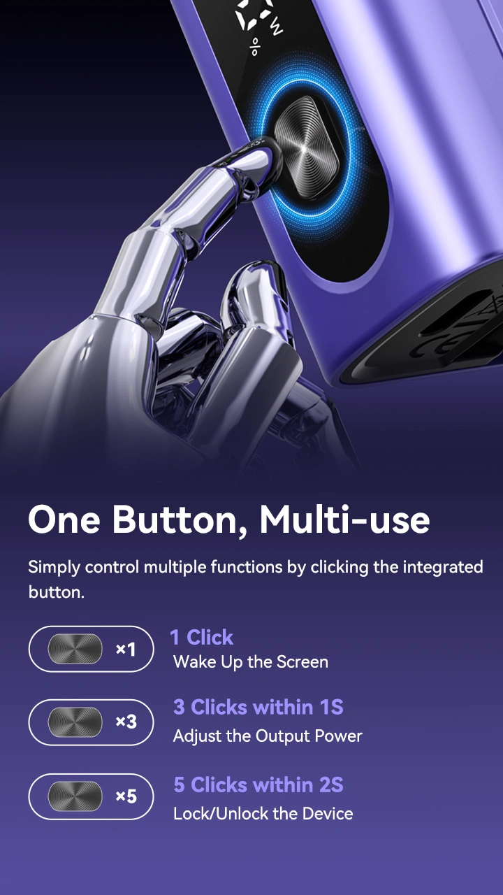 One Button, Multi-use Simply control multiple functions by clicking the integrated button x1 x3 x5 1 Click Wake Up the Screen 3 Clicks within 1S Adjust the Output Power 5 Clicks within 2S Lock/Unlock the Device