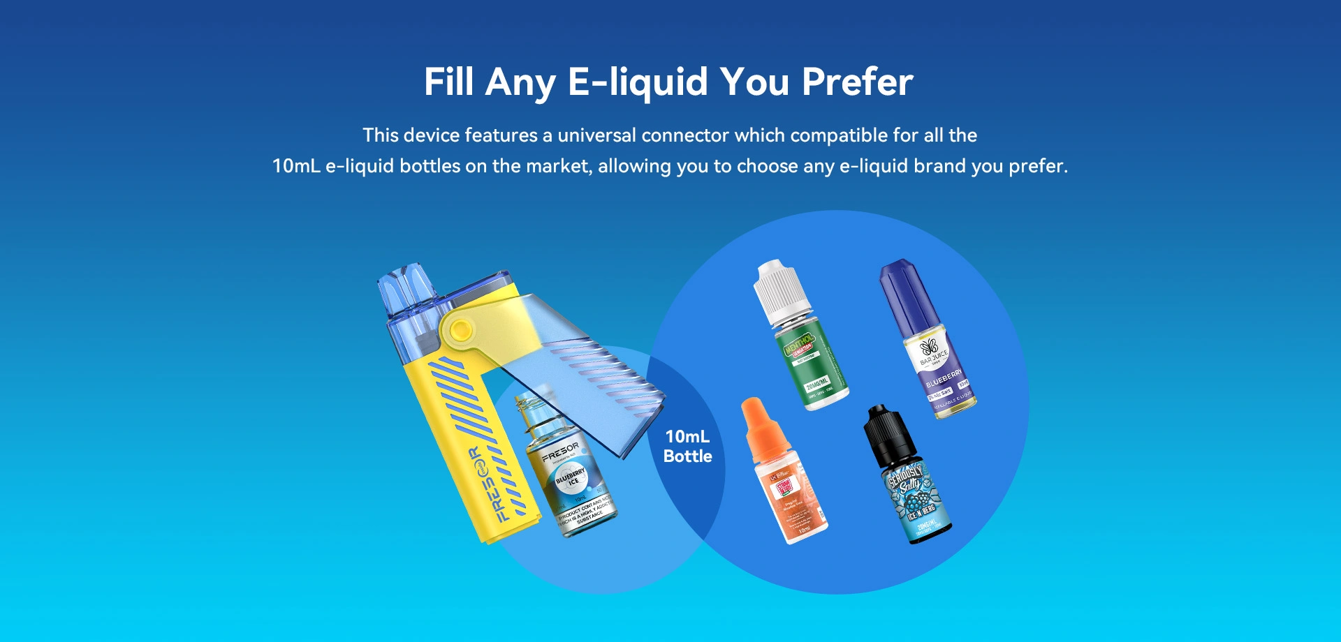 Fill Any E-liquid You Prefer This device features a universal connector which compatible for all the 10mL e-liquid bottles on the market, allowing you to choose any e-liquid brand you prefer.