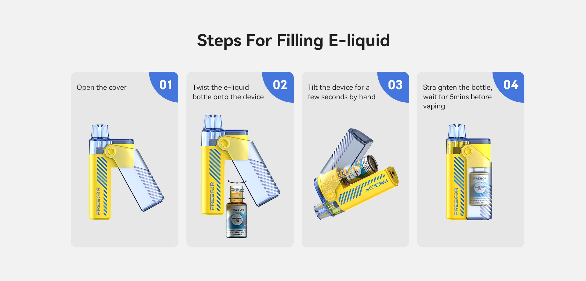 Steps For Filling E-liquid 01: Open the cover 02: Twist the e-liquid bottle onto the device 03: Tilt the device for a few seconds by hand 04: Straighten the bottle, wait for 5 mins before vaping