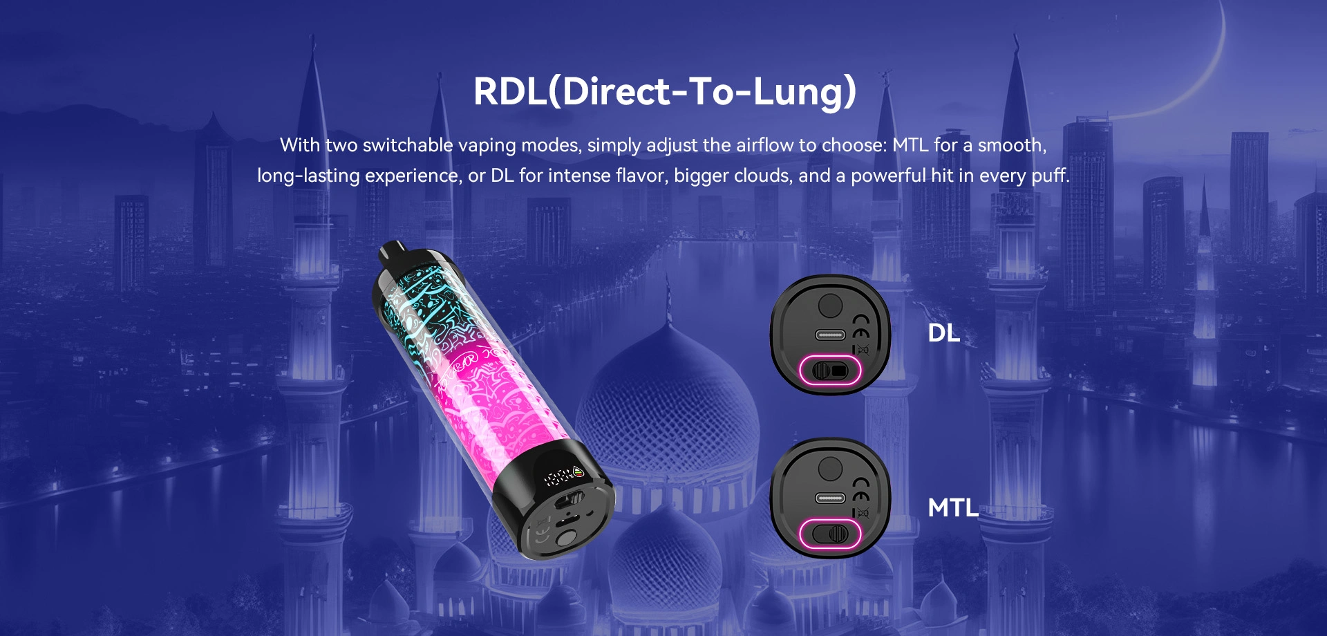 RDL(Direct-To-Lung) With two switchable vaping modes, simply adjust the airflow to choose: MT for a smooth, long-lasting experience, or DL for intense flavor, bigger clouds, and a powerful hit in every puff.