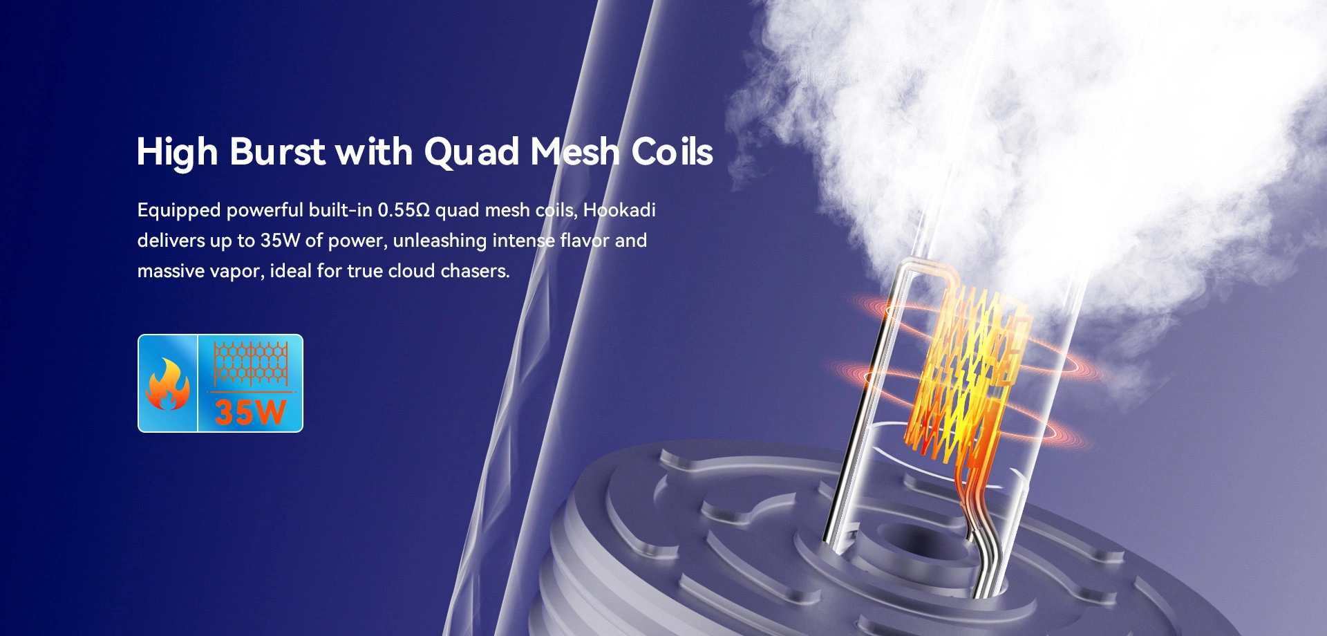 High Burst with Quad Mesh Coils Equipped with powerful built-in 0.55Ω quad mesh coils, Hookadi delivers up to 35W of power, unleashing intense flavor and massive vapor, ideal for true cloud chasers. 35W